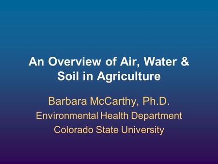 An Overview of Air, Water & Soil in Agriculture Barbara McCarthy, Ph.D. Environmental Health Department Colorado State University.