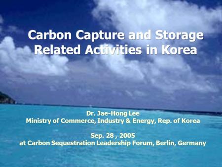 Dr. Jae-Hong Lee Ministry of Commerce, Industry & Energy, Rep. of Korea Sep. 28, 2005 at Carbon Sequestration Leadership Forum, Berlin, Germany.