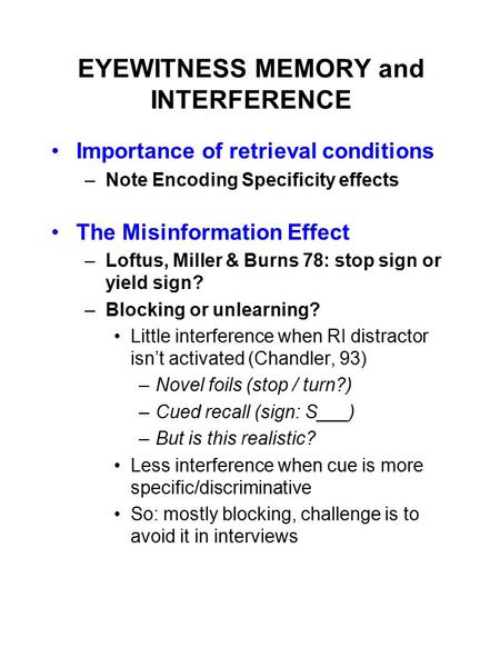 EYEWITNESS MEMORY and INTERFERENCE Importance of retrieval conditions –Note Encoding Specificity effects The Misinformation Effect –Loftus, Miller & Burns.