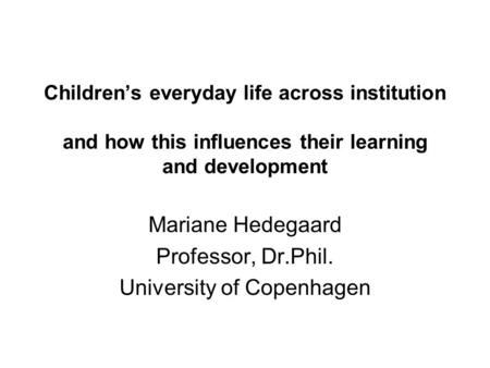 Children’s everyday life across institution and how this influences their learning and development Mariane Hedegaard Professor, Dr.Phil. University of.