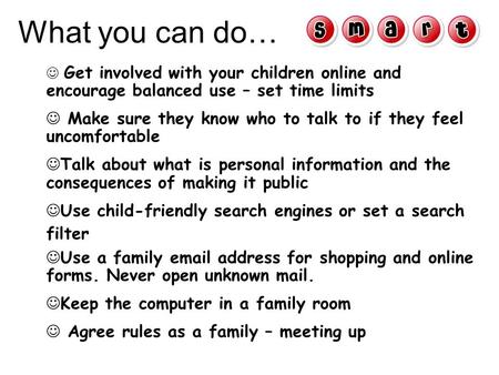 Get involved with your children online and encourage balanced use – set time limits Make sure they know who to talk to if they feel uncomfortable Talk.