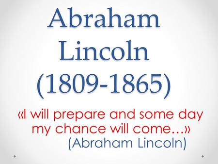 Abraham Lincoln (1809-1865) «I will prepare and some day my chance will come…» (Abraham Lincoln)