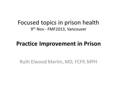 Focused topics in prison health 9 th Nov - FMF2013, Vancouver Practice Improvement in Prison Ruth Elwood Martin, MD, FCFP, MPH.