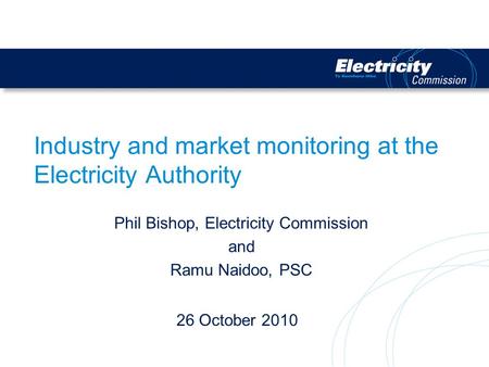 Industry and market monitoring at the Electricity Authority Phil Bishop, Electricity Commission and Ramu Naidoo, PSC 26 October 2010.