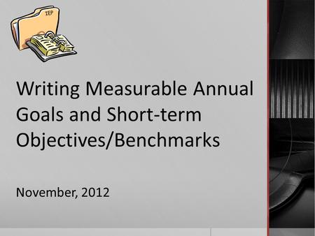 Writing Measurable Annual Goals and Short-term Objectives/Benchmarks November, 2012 IEP.