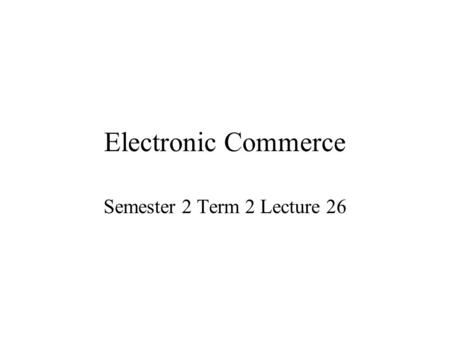 Electronic Commerce Semester 2 Term 2 Lecture 26.