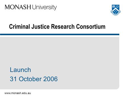 Www.monash.edu.au Criminal Justice Research Consortium Launch 31 October 2006.