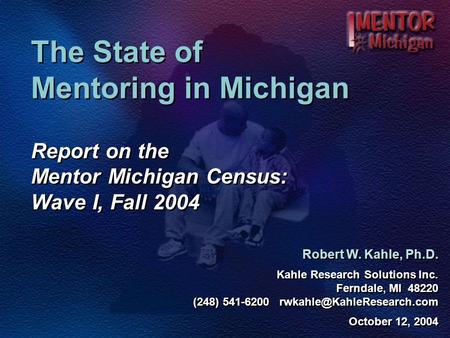 The State of Mentoring in Michigan Report on the Mentor Michigan Census: Wave I, Fall 2004 Robert W. Kahle, Ph.D. Kahle Research Solutions Inc. Ferndale,