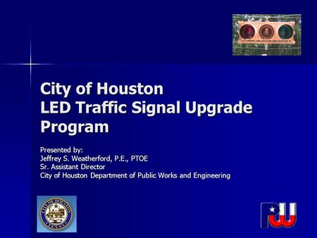 City of Houston LED Traffic Signal Upgrade Program Presented by: Jeffrey S. Weatherford, P.E., PTOE Sr. Assistant Director City of Houston Department of.