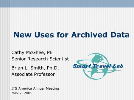 New Uses for Archived Data Cathy McGhee, PE Senior Research Scientist Brian L. Smith, Ph.D. Associate Professor ITS America Annual Meeting May 2, 2005.