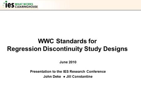 WWC Standards for Regression Discontinuity Study Designs June 2010 Presentation to the IES Research Conference John Deke ● Jill Constantine.