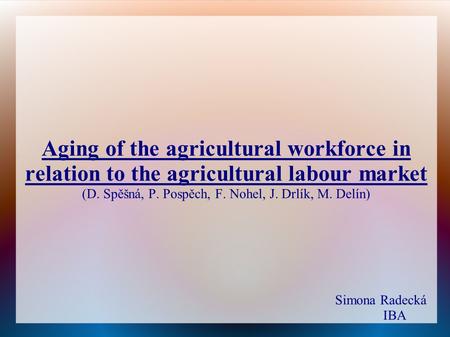 Aging of the agricultural workforce in relation to the agricultural labour market (D. Spěšná, P. Pospěch, F. Nohel, J. Drlík, M. Delín) Simona Radecká.