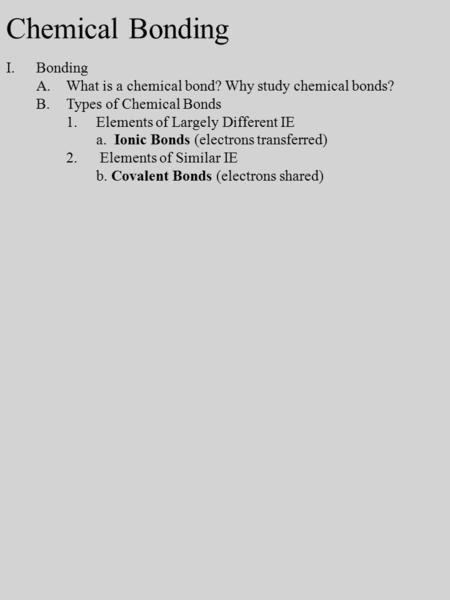 I.Bonding A.What is a chemical bond? Why study chemical bonds? B.Types of Chemical Bonds 1.Elements of Largely Different IE a. Ionic Bonds (electrons transferred)