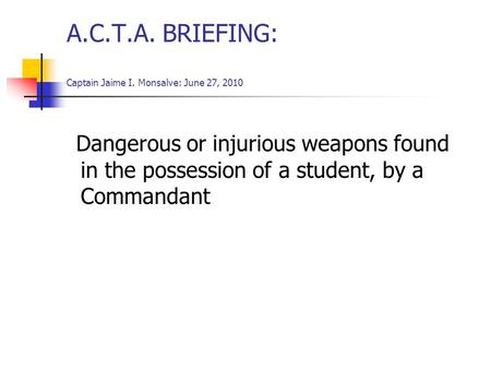 A.C.T.A. BRIEFING: Captain Jaime I. Monsalve: June 27, 2010 Dangerous or injurious weapons found in the possession of a student, by a Commandant.