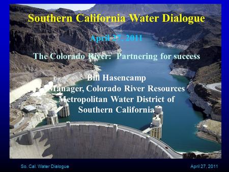 April 27, 2011 So. Cal. Water Dialogue Southern California Water Dialogue April 27, 2011 The Colorado River: Partnering for success Bill Hasencamp Manager,