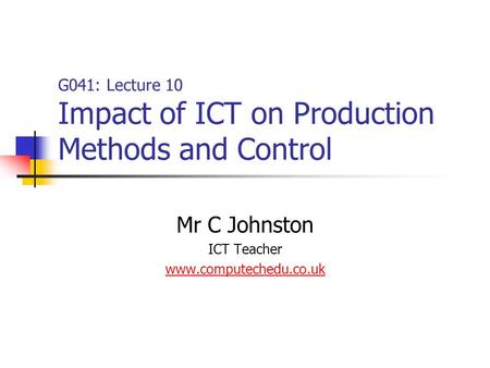 G041: Lecture 10 Impact of ICT on Production Methods and Control Mr C Johnston ICT Teacher www.computechedu.co.uk.