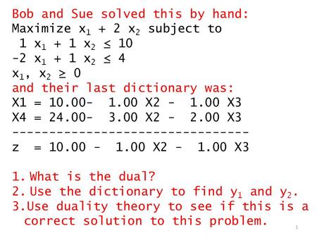 1 Bob and Sue solved this by hand: Maximize x 1 + 2 x 2 subject to 1 x 1 + 1 x 2 ≤ 10 -2 x 1 + 1 x 2 ≤ 4 x 1, x 2 ≥ 0 and their last dictionary was: X1.