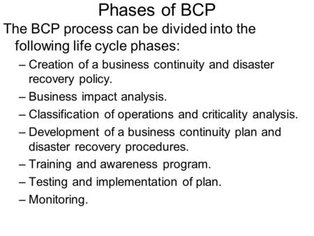 Phases of BCP The BCP process can be divided into the following life cycle phases: Creation of a business continuity and disaster recovery policy. Business.