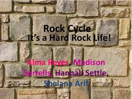 It’s a Hard Rock Life! Alma Reyes, Madison Sorrells, Hannah Settle, Shelana Arif Rock Cycle.