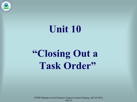 NWPP Multiple-Award Technical Support Contract Training (eff. 08/2005) Unit 10 Unit 10 “Closing Out a Task Order”