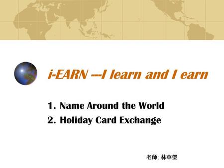 I-EARN ---I learn and I earn 1.Name Around the World 2.Holiday Card Exchange 老師 : 林華瑩.