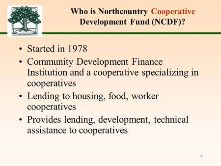 1 Who is Northcountry Cooperative Development Fund (NCDF)? Started in 1978 Community Development Finance Institution and a cooperative specializing in.