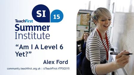 Community.teachfirst.org.uk #TFSI2015 “Am I A Level 6 Yet?” Alex Ford.