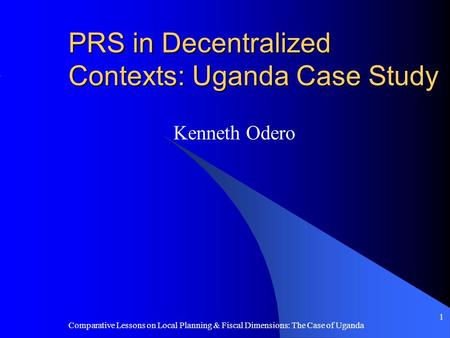 Comparative Lessons on Local Planning & Fiscal Dimensions: The Case of Uganda 1 PRS in Decentralized Contexts: Uganda Case Study Kenneth Odero.