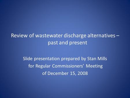 Review of wastewater discharge alternatives – past and present Slide presentation prepared by Stan Mills for Regular Commissioners’ Meeting of December.