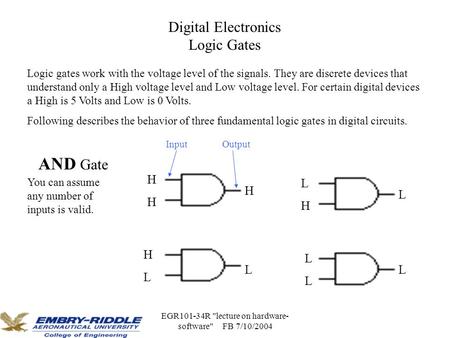 EGR101-34R lecture on hardware- software FB 7/10/2004 Digital Electronics Logic Gates Logic gates work with the voltage level of the signals. They are.