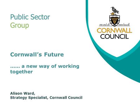 Cornwall’s Future …… a new way of working together Alison Ward, Strategy Specialist, Cornwall Council Public Sector Group.