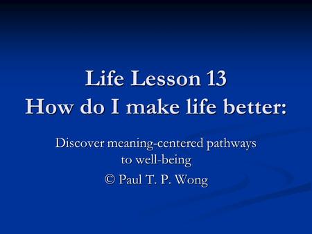 Life Lesson 13 How do I make life better: Discover meaning-centered pathways to well-being © Paul T. P. Wong.