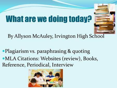 What are we doing today? By Allyson McAuley, Irvington High School Plagiarism vs. paraphrasing & quoting MLA Citations: Websites (review), Books, Reference,