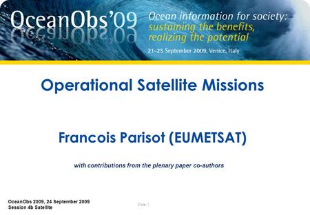 Slide: 1 OceanObs 2009, 24 September 2009 Session 4b Satellite Operational Satellite Missions Francois Parisot (EUMETSAT) with contributions from the plenary.