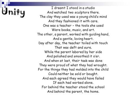 Unity I dreamt I stood in a studio And watched two sculptors there. The clay they used was a young child’s mind And they fashioned it with care. One was.