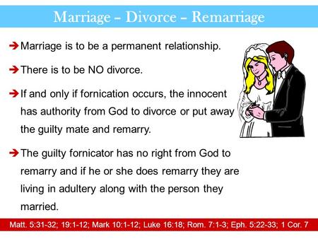 Marriage – Divorce – Remarriage  Marriage is to be a permanent relationship.  There is to be NO divorce.  If and only if fornication occurs, the innocent.