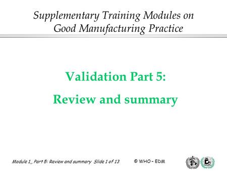 Module 1,, Part 5: Review and summary Slide 1 of 13 © WHO – EDM Validation Part 5: Review and summary Supplementary Training Modules on Good Manufacturing.