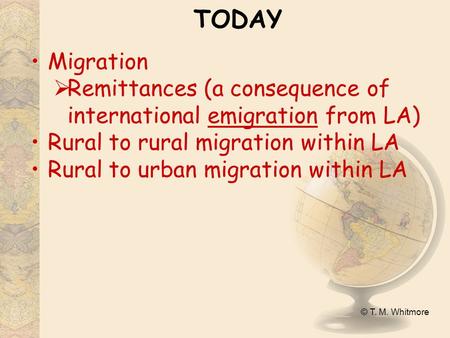 © T. M. Whitmore TODAY Migration  Remittances (a consequence of international emigration from LA) Rural to rural migration within LA Rural to urban migration.