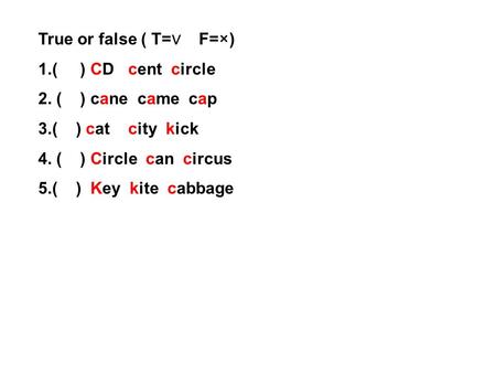 True or false ( T= ∨ F=×) 1.( ) CD cent circle 2. ( ) cane came cap 3.( ) cat city kick 4. ( ) Circle can circus 5.( ) Key kite cabbage.