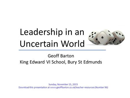 Leadership in an Uncertain World Geoff Barton King Edward VI School, Bury St Edmunds Sunday, November 15, 2015 Download this presentation at www.geoffbarton.co.uk/teacher-resources.