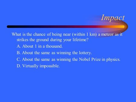 Impact What is the chance of being near (within 1 km) a meteor as it strikes the ground during your lifetime? A. About 1 in a thousand. B. About the same.