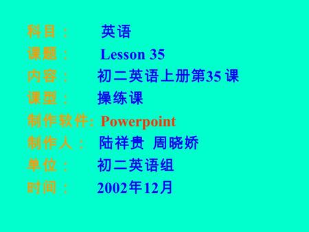 科目： 英语 课题： Lesson 35 内容： 初二英语上册第 35 课 课型： 操练课 制作软件 : Powerpoint 制作人： 陆祥贵 周晓娇 单位： 初二英语组 时间： 2002 年 12 月.