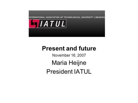 Present and future November 16, 2007 Maria Heijne President IATUL.