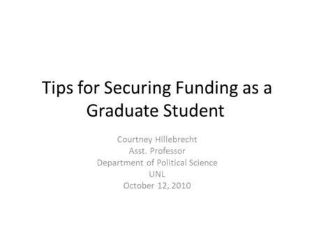 Tips for Securing Funding as a Graduate Student Courtney Hillebrecht Asst. Professor Department of Political Science UNL October 12, 2010.