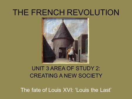 THE FRENCH REVOLUTION UNIT 3 AREA OF STUDY 2: CREATING A NEW SOCIETY The fate of Louis XVI: ‘Louis the Last’