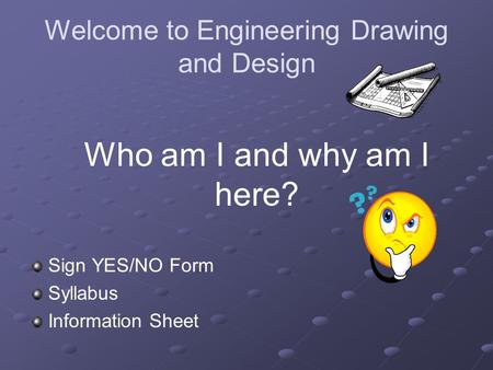 Welcome to Engineering Drawing and Design Sign YES/NO Form Syllabus Information Sheet Who am I and why am I here?