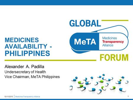 Medicines Transparency Alliance15/11/2015 1 MEDICINES AVAILABILITY - PHILIPPINES Alexander A. Padilla Undersecretary of Health Vice Chairman, MeTA Philippines.