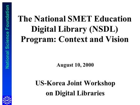 National Science Foundation The National SMET Education Digital Library (NSDL) Program: Context and Vision August 10, 2000 US-Korea Joint Workshop on Digital.