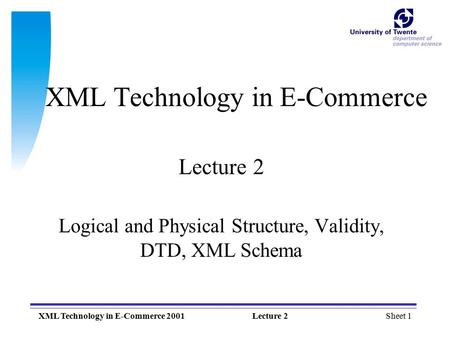 Sheet 1XML Technology in E-Commerce 2001Lecture 2 XML Technology in E-Commerce Lecture 2 Logical and Physical Structure, Validity, DTD, XML Schema.