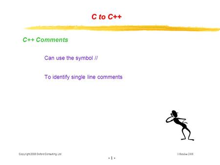 Copyright 2008 Oxford Consulting, Ltd 1 October 2008 - 1 - C to C++ C++ Comments Can use the symbol // To identify single line comments.